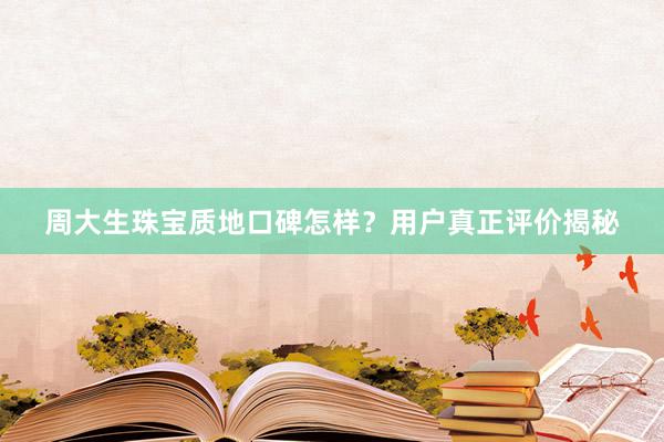 周大生珠宝质地口碑怎样？用户真正评价揭秘