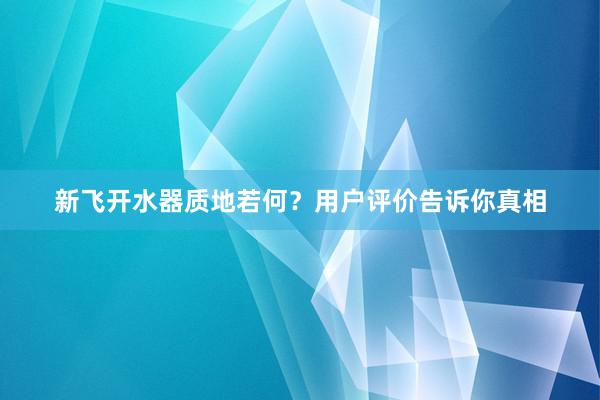 新飞开水器质地若何？用户评价告诉你真相